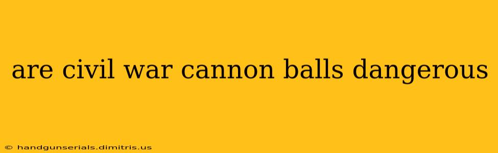 are civil war cannon balls dangerous